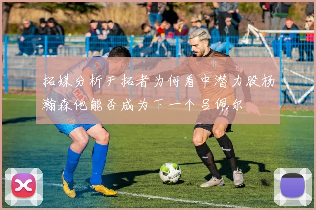 拓媒分析开拓者为何看中潜力股杨瀚森他能否成为下一个吕佩尔