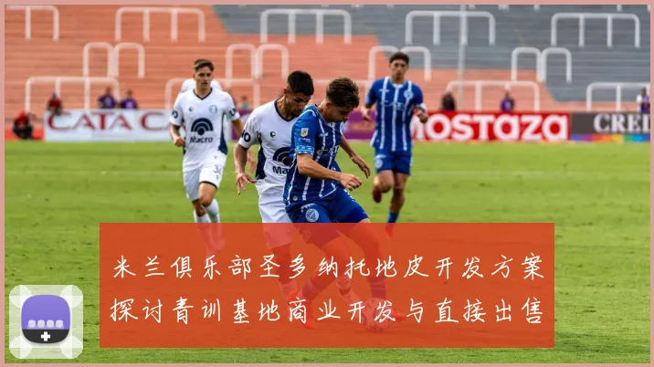 米兰俱乐部圣多纳托地皮开发方案探讨青训基地商业开发与直接出售的利弊分析