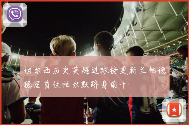 切尔西历史英超进球榜更新兰帕德稳居首位帕尔默跻身前十