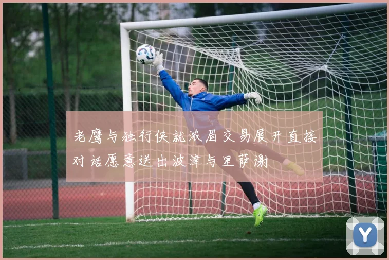 老鹰与独行侠就浓眉交易展开直接对话愿意送出波津与里萨谢