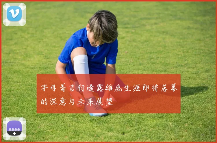 字母哥言行透露雄鹿生涯即将落幕的深意与未来展望