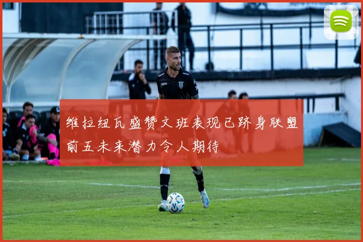 维拉纽瓦盛赞文班表现已跻身联盟前五未来潜力令人期待