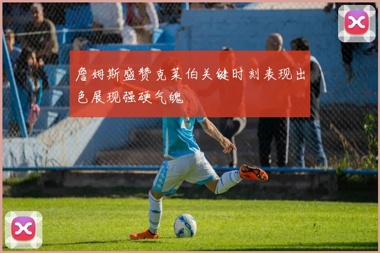 詹姆斯盛赞克莱伯关键时刻表现出色展现强硬气魄