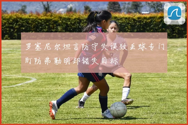 罗塞尼尔坦言防守失误致丢球专门盯防弗勒明却错失目标