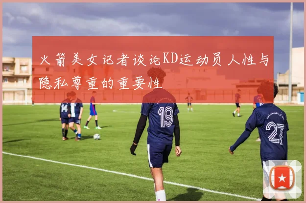 火箭美女记者谈论KD运动员人性与隐私尊重的重要性