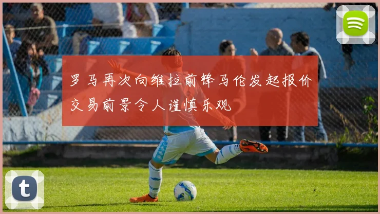 罗马再次向维拉前锋马伦发起报价交易前景令人谨慎乐观