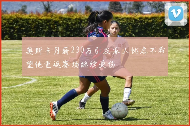 奥斯卡月薪230万引发家人忧虑不希望他重返赛场继续受伤