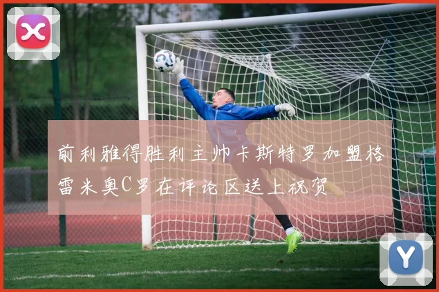 前利雅得胜利主帅卡斯特罗加盟格雷米奥C罗在评论区送上祝贺