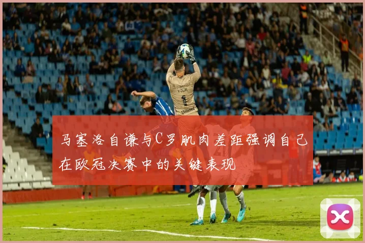 马塞洛自谦与C罗肌肉差距强调自己在欧冠决赛中的关键表现