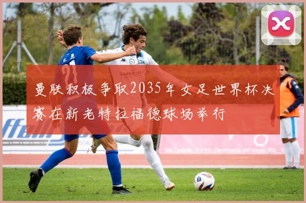 曼联积极争取2035年女足世界杯决赛在新老特拉福德球场举行