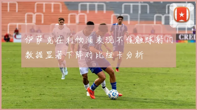 伊萨克在利物浦表现不佳触球射门数据显著下降对比纽卡分析