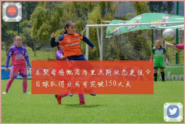 东契奇感慨若与里夫斯状态更佳今日球队得分或可突破150大关