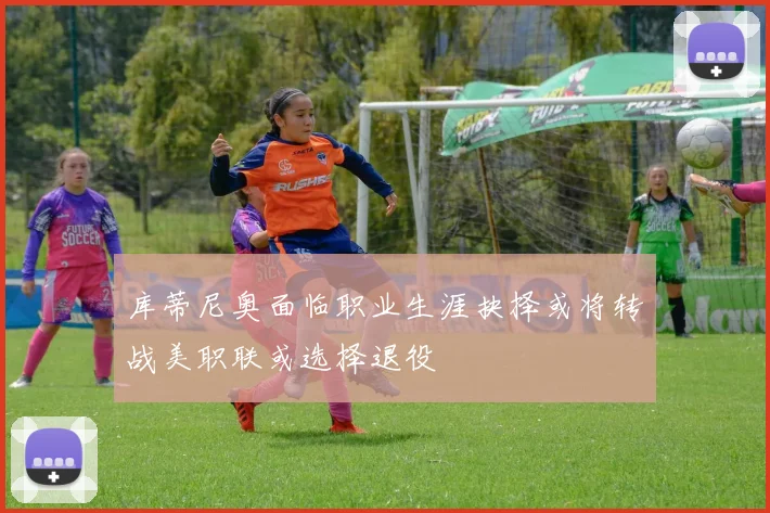 库蒂尼奥面临职业生涯抉择或将转战美职联或选择退役