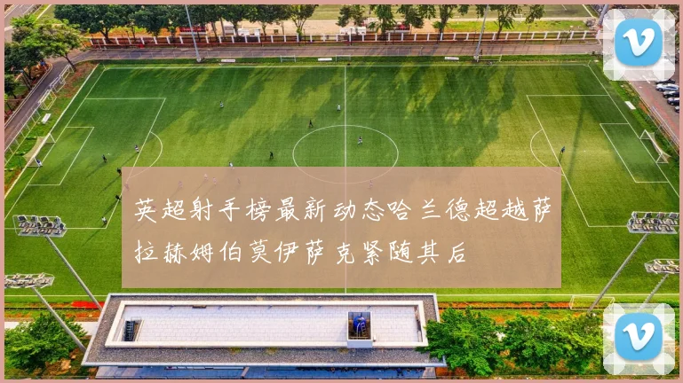 英超射手榜最新动态哈兰德超越萨拉赫姆伯莫伊萨克紧随其后