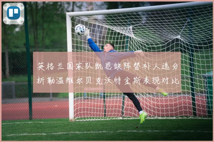 英格兰国家队凯恩缺阵替补人选分析勒温维尔贝克沃特金斯表现对比