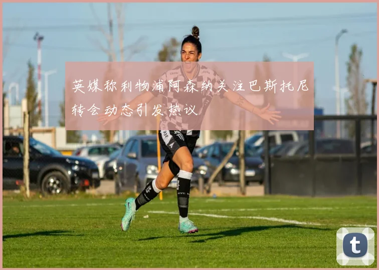 英媒称利物浦阿森纳关注巴斯托尼转会动态引发热议