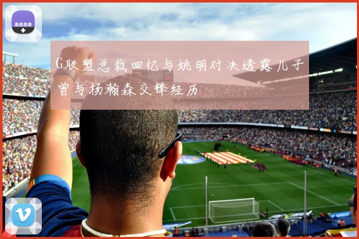 G联盟总裁回忆与姚明对决透露儿子曾与杨瀚森交锋经历