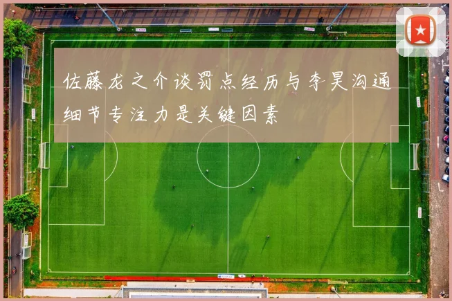 佐藤龙之介谈罚点经历与李昊沟通细节专注力是关键因素