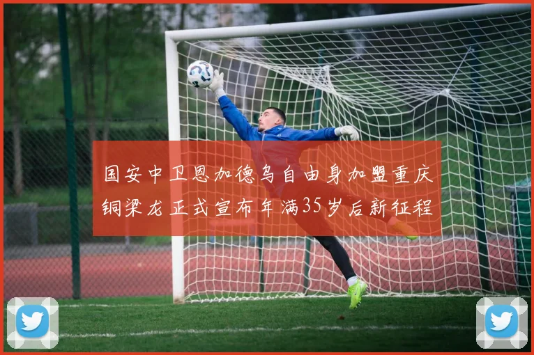 国安中卫恩加德乌自由身加盟重庆铜梁龙正式宣布年满35岁后新征程开启