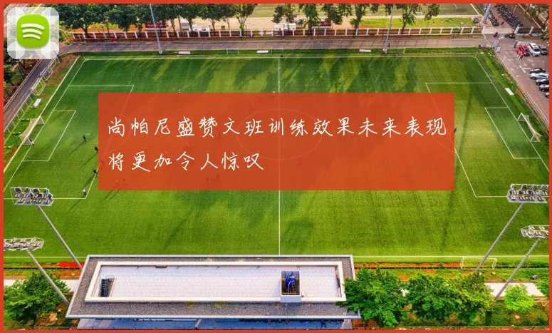 尚帕尼盛赞文班训练效果未来表现将更加令人惊叹