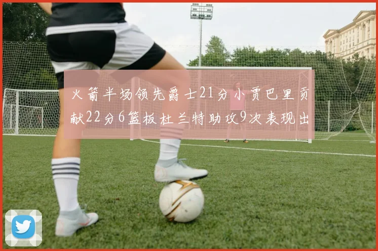 火箭半场领先爵士21分小贾巴里贡献22分6篮板杜兰特助攻9次表现出色