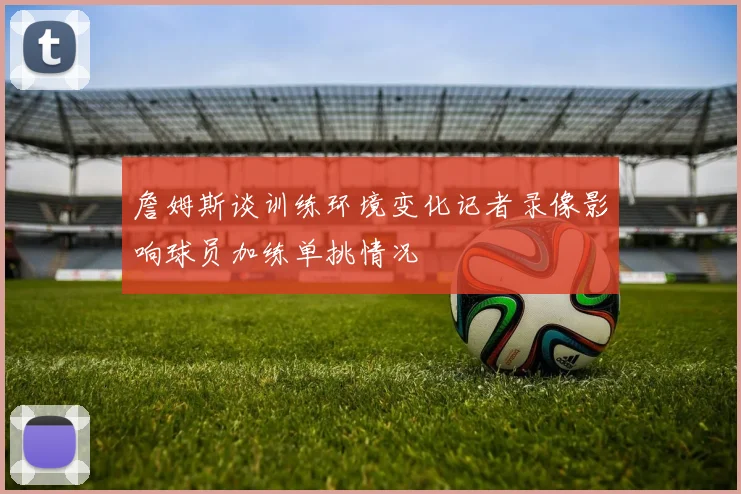 詹姆斯谈训练环境变化记者录像影响球员加练单挑情况