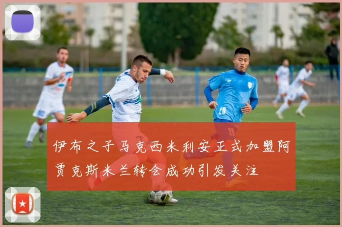 伊布之子马克西米利安正式加盟阿贾克斯米兰转会成功引发关注