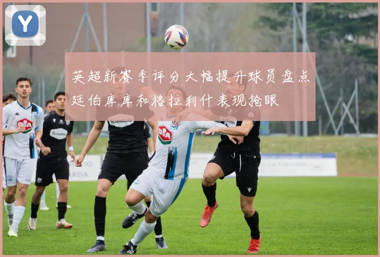 英超新赛季评分大幅提升球员盘点廷伯库库和格拉利什表现抢眼