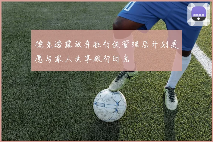 德克透露放弃独行侠管理层计划更愿与家人共享旅行时光