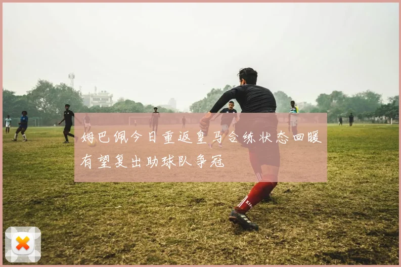姆巴佩今日重返皇马合练状态回暖有望复出助球队争冠