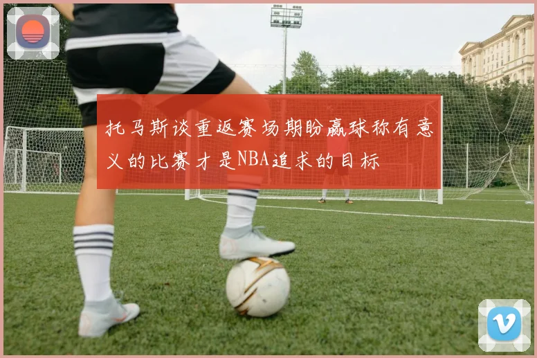 托马斯谈重返赛场期盼赢球称有意义的比赛才是NBA追求的目标