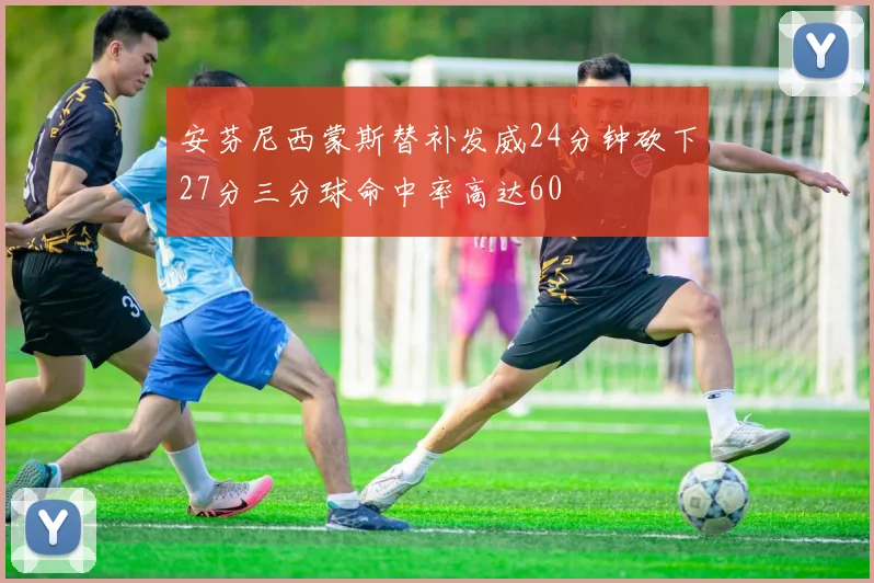 安芬尼西蒙斯替补发威24分钟砍下27分三分球命中率高达60