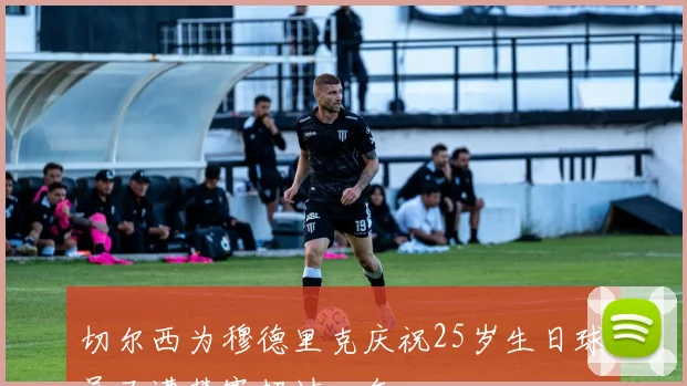 切尔西为穆德里克庆祝25岁生日球员已遭禁赛超过一年