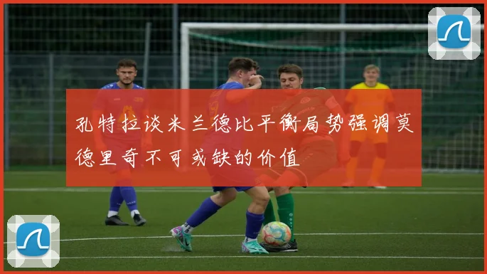 孔特拉谈米兰德比平衡局势强调莫德里奇不可或缺的价值