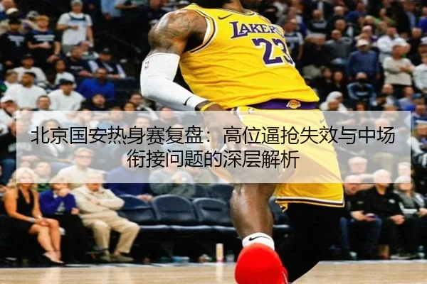 北京国安热身赛复盘:高位逼抢失效与中场衔接问题的深层解析